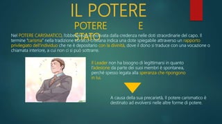 IL POTERE
POTERE E
STATO
Nel POTERE CARISMATICO, l’obbedienza è motivata dalla credenza nelle doti straordinarie del capo. Il
termine “carisma” nella tradizione ebraico-cristiana indica una dote spiegabile attraverso un rapporto
privilegiato dell’individuo che ne è depositario con la divinità, dove il dono si traduce con una vocazione o
chiamata interiore, a cui non ci si può sottrarre.
Il Leader non ha bisogno di legittimarsi in quanto
l’adesione da parte dei suoi membri è spontanea,
perché spesso legata alla speranza che ripongono
in lui.
A causa della sua precarietà, Il potere carismatico è
destinato ad evolversi nelle altre forme di potere.
 