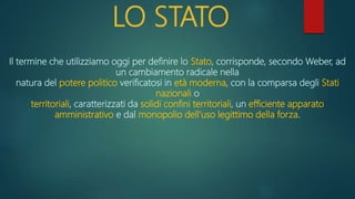 LO STATO
Il termine che utilizziamo oggi per definire lo Stato, corrisponde, secondo Weber, ad
un cambiamento radicale nella
natura del potere politico verificatosi in età moderna, con la comparsa degli Stati
nazionali o
territoriali, caratterizzati da solidi confini territoriali, un efficiente apparato
amministrativo e dal monopolio dell’uso legittimo della forza.
 