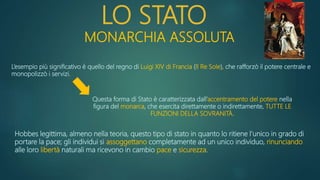 LO STATO
MONARCHIA ASSOLUTA
L’esempio più significativo è quello del regno di Luigi XIV di Francia (Il Re Sole), che rafforzò il potere centrale e
monopolizzò i servizi.
Questa forma di Stato è caratterizzata dall’accentramento del potere nella
figura del monarca, che esercita direttamente o indirettamente, TUTTE LE
FUNZIONI DELLA SOVRANITÀ.
Hobbes legittima, almeno nella teoria, questo tipo di stato in quanto lo ritiene l’unico in grado di
portare la pace; gli individui si assoggettano completamente ad un unico individuo, rinunciando
alle loro libertà naturali ma ricevono in cambio pace e sicurezza.
 