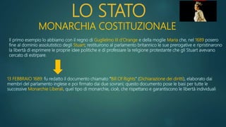 LO STATO
MONARCHIA COSTITUZIONALE
Il primo esempio lo abbiamo con il regno di Guglielmo III d’Orange e della moglie Maria che, nel 1689 posero
fine al dominio assolutistico degli Stuart; restituirono al parlamento britannico le sue prerogative e ripristinarono
la libertà di esprimere le proprie idee politiche e di professare la religione protestante che gli Stuart avevano
cercato di estirpare.
13 FEBBRAIO 1689: fu redatto il documento chiamato “Bill Of Rights” (Dichiarazione dei diritti), elaborato dai
membri del parlamento inglese e poi firmato dai due sovrani; questo documento pose le basi per tutte le
successive Monarchie Liberali, quel tipo di monarchie, cioè, che rispettano e garantiscono le libertà individuali
 