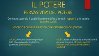 IL POTERE
PERVASIVITA’ DEL POTERE
Concetto secondo il quale il potere è diffuso in tutti i rapporti e in tutte le
pratiche sociali.
Secondo Foucault esistono due dimensioni del potere
MACRO: concentrazione negli organi
dello Stato preposti a legiferare e
governare. (Parlamento)
MICRO: forza impersonale e anonima che è
presente ovunque (discorsi, rapporti
interpersonali, istituzioni educative o
sanitarie).
 