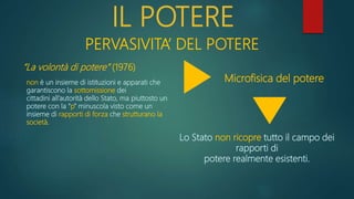 IL POTERE
PERVASIVITA’ DEL POTERE
“La volontà di potere” (1976)
non è un insieme di istituzioni e apparati che
garantiscono la sottomissione dei
cittadini all’autorità dello Stato, ma piuttosto un
potere con la “p” minuscola visto come un
insieme di rapporti di forza che strutturano la
società.
Lo Stato non ricopre tutto il campo dei
rapporti di
potere realmente esistenti.
Microfisica del potere
 
