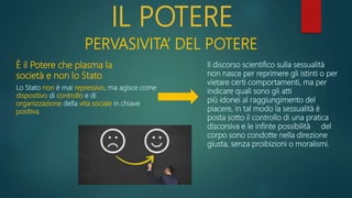 IL POTERE
PERVASIVITA’ DEL POTERE
Lo Stato non è mai repressivo, ma agisce come
dispositivo di controllo e di
organizzazione della vita sociale in chiave
positiva.
È il Potere che plasma la
società e non lo Stato
Il discorso scientifico sulla sessualità
non nasce per reprimere gli istinti o per
vietare certi comportamenti, ma per
indicare quali sono gli atti
più idonei al raggiungimento del
piacere, in tal modo la sessualità è
posta sotto il controllo di una pratica
discorsiva e le infinte possibilità del
corpo sono condotte nella direzione
giusta, senza proibizioni o moralismi.
 