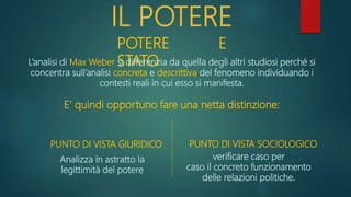 IL POTERE
POTERE E
STATO
L’analisi di Max Weber si differenzia da quella degli altri studiosi perché si
concentra sull’analisi concreta e descrittiva del fenomeno individuando i
contesti reali in cui esso si manifesta.
E’ quindi opportuno fare una netta distinzione:
PUNTO DI VISTA GIURIDICO PUNTO DI VISTA SOCIOLOGICO
Analizza in astratto la
legittimità del potere
verificare caso per
caso il concreto funzionamento
delle relazioni politiche.
 
