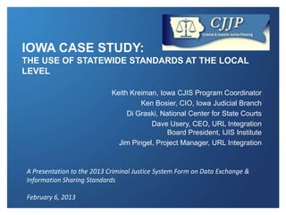 IOWA CASE STUDY:
THE USE OF STATEWIDE STANDARDS AT THE LOCAL
LEVEL

                            Keith Kreiman, Iowa CJIS Program Coordinator
                                     Ken Bosier, CIO, Iowa Judicial Branch
                                 Di Graski, National Center for State Courts
                                        Dave Usery, CEO, URL Integration
                                              Board President, IJIS Institute
                              Jim Pingel, Project Manager, URL Integration


A Presentation to the 2013 Criminal Justice System Form on Data Exchange &
Information Sharing Standards

February 6, 2013
 