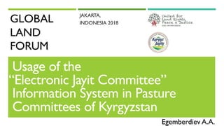 GLOBAL
LAND
FORUM
JAKARTA,
INDONESIA 2018
Usage of the
“Electronic Jayit Committee”
Information System in Pasture
Committees of Kyrgyzstan
Egemberdiev A.A.
 