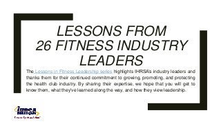 LESSONS FROM
26 FITNESS INDUSTRY
LEADERS
The Lessons in Fitness Leadership series highlights IHRSA’s industry leaders and
thanks them for their continued commitment to growing, promoting, and protecting
the health club industry. By sharing their expertise, we hope that you will get to
know them, what they've learned along the way, and how they view leadership.
 