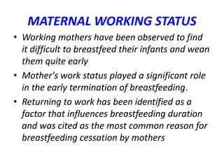 MATERNAL WORKING STATUS
• Working mothers have been observed to find
it difficult to breastfeed their infants and wean
them quite early
• Mother's work status played a significant role
in the early termination of breastfeeding.
• Returning to work has been identified as a
factor that influences breastfeeding duration
and was cited as the most common reason for
breastfeeding cessation by mothers
 