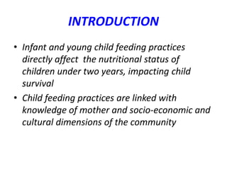 INTRODUCTION
• Infant and young child feeding practices
directly affect the nutritional status of
children under two years, impacting child
survival
• Child feeding practices are linked with
knowledge of mother and socio-economic and
cultural dimensions of the community
 