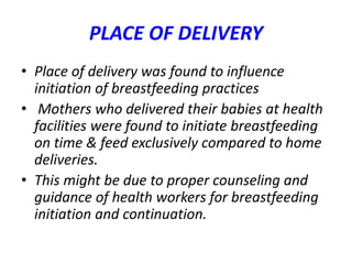 PLACE OF DELIVERY
• Place of delivery was found to influence
initiation of breastfeeding practices
• Mothers who delivered their babies at health
facilities were found to initiate breastfeeding
on time & feed exclusively compared to home
deliveries.
• This might be due to proper counseling and
guidance of health workers for breastfeeding
initiation and continuation.
 