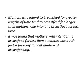 • Mothers who intend to breastfeed for greater
lengths of time tend to breastfeed for longer
than mothers who intend to breastfeed for less
time
• It was found that mothers with intention to
breastfeed for less than 4 months was a risk
factor for early discontinuation of
breastfeeding.
 