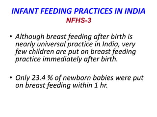 INFANT FEEDING PRACTICES IN INDIA
NFHS-3
• Although breast feeding after birth is
nearly universal practice in India, very
few children are put on breast feeding
practice immediately after birth.
• Only 23.4 % of newborn babies were put
on breast feeding within 1 hr.
 