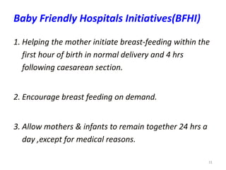 31
Baby Friendly Hospitals Initiatives(BFHI)
1. Helping the mother initiate breast-feeding within the
first hour of birth in normal delivery and 4 hrs
following caesarean section.
2. Encourage breast feeding on demand.
3. Allow mothers & infants to remain together 24 hrs a
day ,except for medical reasons.
 