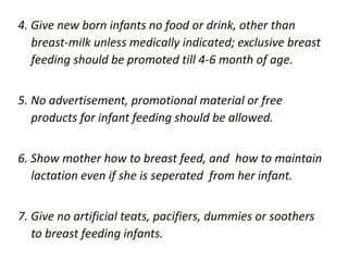 4. Give new born infants no food or drink, other than
breast-milk unless medically indicated; exclusive breast
feeding should be promoted till 4-6 month of age.
5. No advertisement, promotional material or free
products for infant feeding should be allowed.
6. Show mother how to breast feed, and how to maintain
lactation even if she is seperated from her infant.
7. Give no artificial teats, pacifiers, dummies or soothers
to breast feeding infants.
 