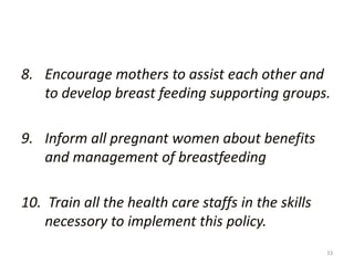 33
8. Encourage mothers to assist each other and
to develop breast feeding supporting groups.
9. Inform all pregnant women about benefits
and management of breastfeeding
10. Train all the health care staffs in the skills
necessory to implement this policy.
 