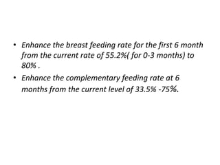 • Enhance the breast feeding rate for the first 6 month
from the current rate of 55.2%( for 0-3 months) to
80% .
• Enhance the complementary feeding rate at 6
months from the current level of 33.5% -75%.
 