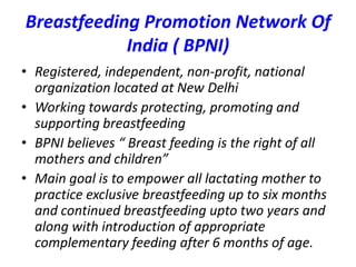 Breastfeeding Promotion Network Of
India ( BPNI)
• Registered, independent, non-profit, national
organization located at New Delhi
• Working towards protecting, promoting and
supporting breastfeeding
• BPNI believes “ Breast feeding is the right of all
mothers and children”
• Main goal is to empower all lactating mother to
practice exclusive breastfeeding up to six months
and continued breastfeeding upto two years and
along with introduction of appropriate
complementary feeding after 6 months of age.
 