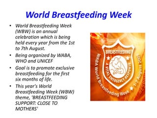World Breastfeeding Week
• World Breastfeeding Week
(WBW) is an annual
celebration which is being
held every year from the 1st
to 7th August.
• Being organized by WABA,
WHO and UNICEF
• Goal is to promote exclusive
breastfeeding for the first
six months of life.
• This year's World
Breastfeeding Week (WBW)
theme, 'BREASTFEEDING
SUPPORT: CLOSE TO
MOTHERS'
 