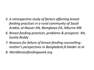 5. A retrospective study of factors affecting breast
feeding practices in a rural community of Saudi
Arabia, al-Nasser AN, Bamgboye EA, Alburno MK.
6. Breast feeding-practices ,problems & prospects Ms.
Sunita Reddy
7. Reasons for failure of breast-feeding counselling:
mother’s perspectives in Bangladesh,R.Haider et al
8. Worldbreastfeedingweek.org
 