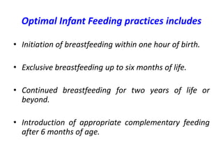 Optimal Infant Feeding practices includes
• Initiation of breastfeeding within one hour of birth.
• Exclusive breastfeeding up to six months of life.
• Continued breastfeeding for two years of life or
beyond.
• Introduction of appropriate complementary feeding
after 6 months of age.
 