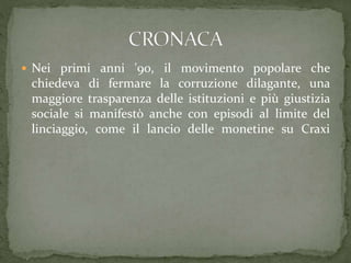  Nei primi anni '90, il movimento popolare che
chiedeva di fermare la corruzione dilagante, una
maggiore trasparenza delle istituzioni e più giustizia
sociale si manifestò anche con episodi al limite del
linciaggio, come il lancio delle monetine su Craxi
 