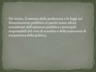  Per inciso, il sistema delle preferenze e le leggi sul
finanziamento pubblico ai partiti erano allora
considerati dall'opinione pubblica i principali
responsabili del voto di scambio e della mancanza di
trasparenza della politica.
 