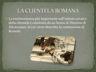  La testimonianza più importante sull’istituto arcaico
della clientela è costituita da un brano di Dionisio di
Alicarnasso, in cui viene descritta la costituzione di
Romolo.
 