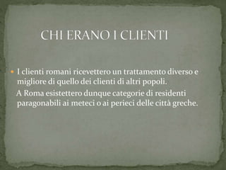  I clienti romani ricevettero un trattamento diverso e
migliore di quello dei clienti di altri popoli.
A Roma esistettero dunque categorie di residenti
paragonabili ai meteci o ai perieci delle città greche.
 