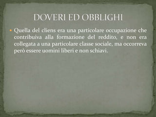  Quella del cliens era una particolare occupazione che
contribuiva alla formazione del reddito, e non era
collegata a una particolare classe sociale, ma occorreva
però essere uomini liberi e non schiavi.
 
