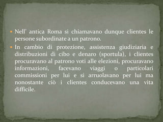  Nell’ antica Roma si chiamavano dunque clientes le
persone subordinate a un patrono.
 In cambio di protezione, assistenza giudiziaria e
distribuzioni di cibo e denaro (sportula), i clientes
procuravano al patrono voti alle elezioni, procuravano
informazioni, facevano viaggi o particolari
commissioni per lui e si arruolavano per lui ma
nonostante ciò i clientes conducevano una vita
difficile.
 