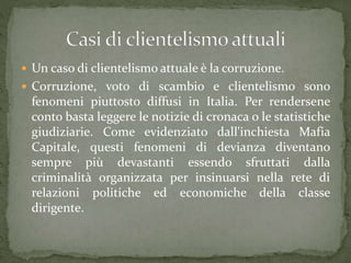  Un caso di clientelismo attuale è la corruzione.
 Corruzione, voto di scambio e clientelismo sono
fenomeni piuttosto diffusi in Italia. Per rendersene
conto basta leggere le notizie di cronaca o le statistiche
giudiziarie. Come evidenziato dall'inchiesta Mafia
Capitale, questi fenomeni di devianza diventano
sempre più devastanti essendo sfruttati dalla
criminalità organizzata per insinuarsi nella rete di
relazioni politiche ed economiche della classe
dirigente.
 