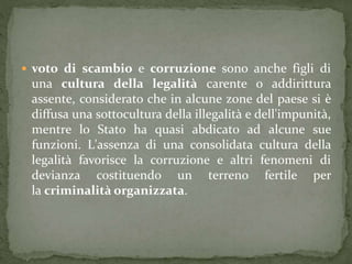  voto di scambio e corruzione sono anche figli di
una cultura della legalità carente o addirittura
assente, considerato che in alcune zone del paese si è
diffusa una sottocultura della illegalità e dell'impunità,
mentre lo Stato ha quasi abdicato ad alcune sue
funzioni. L'assenza di una consolidata cultura della
legalità favorisce la corruzione e altri fenomeni di
devianza costituendo un terreno fertile per
la criminalità organizzata.
 