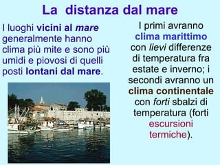 La distanza dal mare
I luoghi vicini al mare        I primi avranno
generalmente hanno            clima marittimo
clima più mite e sono più   con lievi differenze
umidi e piovosi di quelli    di temperatura fra
posti lontani dal mare.      estate e inverno; i
                            secondi avranno un
                            clima continentale
                             con forti sbalzi di
                             temperatura (forti
                                  escursioni
                                  termiche).
 