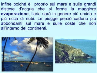 Infine poiché è proprio sul mare e sulle grandi
distese d’acqua che si forma la maggiore
evaporazione, l’aria sarà in genere più umida e
più ricca di nubi. Le piogge perciò cadono più
abbondanti sul mare e sulle coste che non
all’interno dei continenti.
 