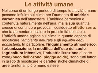 Le attività umane
Nel corso di un lungo periodo di tempo le attività umane
possono influire sul clima per l’aumento di anidride
carbonica nell’atmosfera. L’anidride carbonica è
contenuta naturalmente nell’aria, ma la sua quantità
cresce di continuo e provoca il cosiddetto effetto serra,
che fa aumentare il calore in prossimità del suolo.
L'attività umana agisce sul clima in quanto capace di
modificare l'ambiente naturale e gli equilibri degli
ecosistemi. In particolare, l’inquinamento atmosferico,
l'urbanizzazione, la modifica dell'uso del suolo,
l'agricoltura intensiva, l'industrializzazione di certe
zone,(buco dell’ozono, piogge acide), sono tutti fattori
in grado di modificare le caratteristiche climatiche di
aree territoriali più o meno estese
 