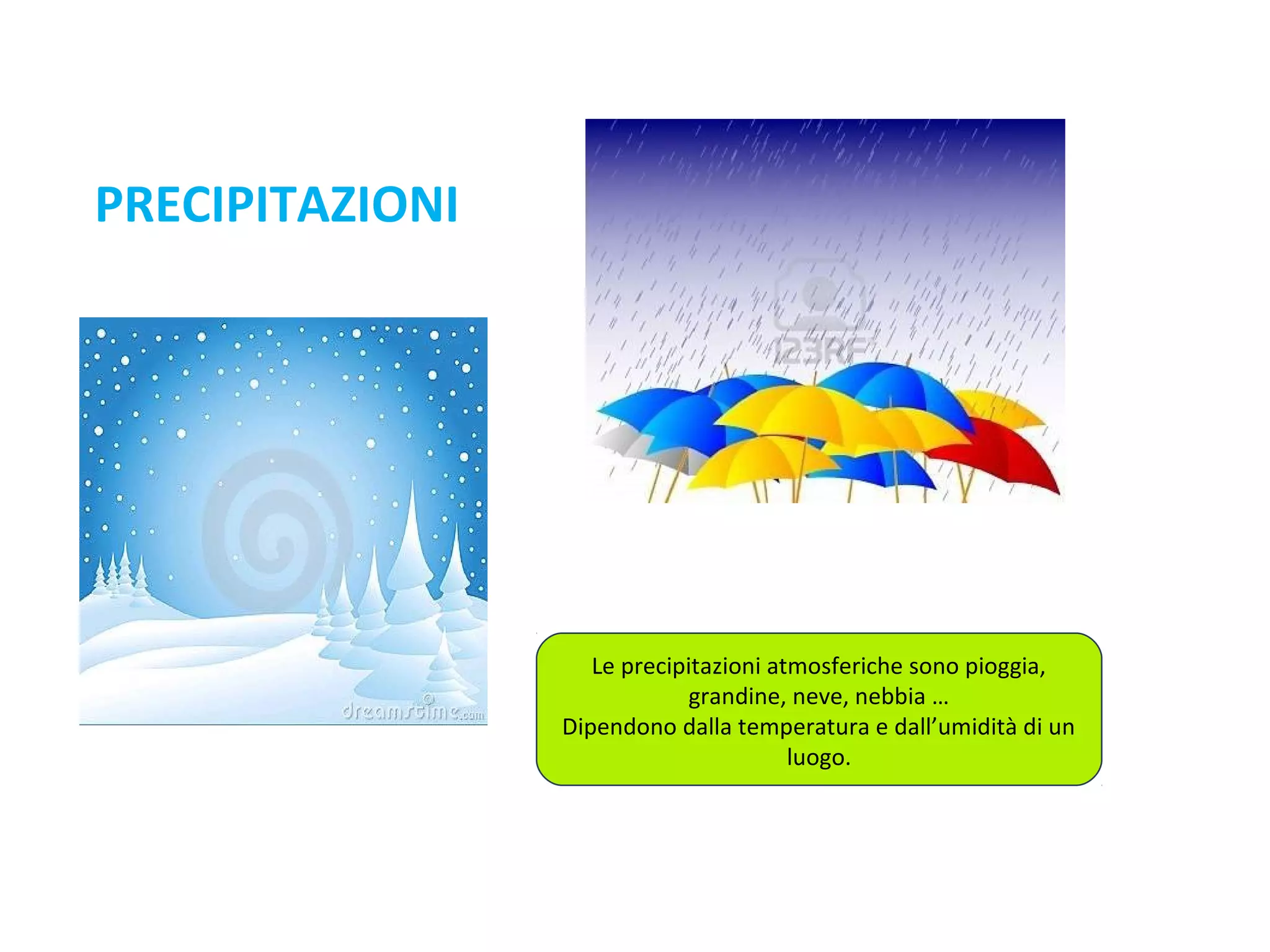 PRECIPITAZIONI

Le precipitazioni atmosferiche sono pioggia,
grandine, neve, nebbia …
Dipendono dalla temperatura e dall’umidità di un
luogo.

 