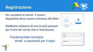 Registrazione
Per accedere ai servizi il nostro
dispositivo deve essere connesso alla Rete
Dobbiamo disporre di uno (o più) account
per fruire dei servizi che ci interessano
Fondamentale ricordarsi
email e password per il login
16
 