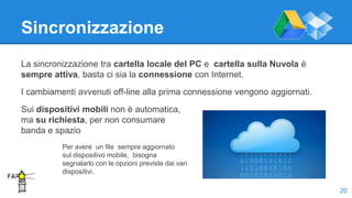 Sincronizzazione
La sincronizzazione tra cartella locale del PC e cartella sulla Nuvola è
sempre attiva, basta ci sia la connessione con Internet.
I cambiamenti avvenuti off-line alla prima connessione vengono aggiornati.
Sui dispositivi mobili non è automatica,
ma su richiesta, per non consumare
banda e spazio
20
Per avere un file sempre aggiornato
sul dispositivo mobile, bisogna
segnalarlo con le opzioni previste dai vari
dispositivi.
 