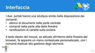Interfaccia
I due portali hanno una struttura simile nella disposizione dei
comandi:
• elenco di documenti nella parte centrale
• comandi nella parte alta della finestra
• ramificazioni di cartelle sulla sinistra
Il tasto destro del mouse, se attivato all'interno della finestra del
browser, fa apparire un menu contestuale personalizzato, con i
comandi dedicati alla gestione degli elementi.
21
 