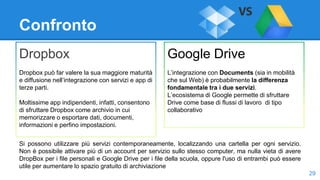 Confronto
Dropbox
Dropbox può far valere la sua maggiore maturità
e diffusione nell’integrazione con servizi e app di
terze parti.
Moltissime app indipendenti, infatti, consentono
di sfruttare Dropbox come archivio in cui
memorizzare o esportare dati, documenti,
informazioni e perfino impostazioni.
Google Drive
L’integrazione con Documents (sia in mobilità
che sul Web) è probabilmente la differenza
fondamentale tra i due servizi.
L’ecosistema di Google permette di sfruttare
Drive come base di flussi di lavoro di tipo
collaborativo
29
Si possono utilizzare più servizi contemporaneamente, localizzando una cartella per ogni servizio.
Non è possibile attivare più di un account per servizio sullo stesso computer, ma nulla vieta di avere
DropBox per i file personali e Google Drive per i file della scuola, oppure l'uso di entrambi può essere
utile per aumentare lo spazio gratuito di archiviazione
 