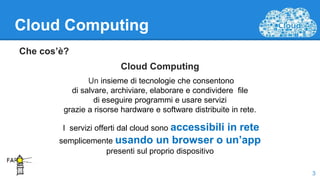 Cloud Computing
Che cos’è?
Cloud Computing
Un insieme di tecnologie che consentono
di salvare, archiviare, elaborare e condividere file
di eseguire programmi e usare servizi
grazie a risorse hardware e software distribuite in rete.
I servizi offerti dal cloud sono accessibili in rete
semplicemente usando un browser o un’app
presenti sul proprio dispositivo
3
 