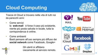 Cloud Computing
Tracce di Cloud si trovano nella vita di tutti noi
da parecchi anni:
• Come servizi
la web-mail è forse il caso più eclatante,
niente più posta salvata in locale, tutta la
corrispondenza è online.
• Come ambienti
Basti pensare all’uso sempre più diffuso dei
social network come Facebook, Google+
Gli utenti si affidano
ciecamente al servizio remoto.
8
 