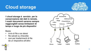 Cloud storage
Il cloud storage è servizio per la
conservazione dei dati in remoto.
I nostri documenti saranno sempre
raggiungibili senza limitazioni di
tempo e luogo da più dispositivi
Basta:
• invio di file a se stessi
• file salvati su chiavetta
• cavi per trasferimenti di file
da un dispositivo all’altro
.
Il 9
 