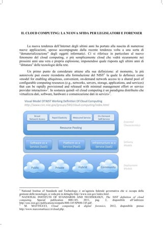 IL CLOUD COMPUTING: LA NUOVA SFIDA PER LEGISLATORI E FORENSER
La nuova tendenza dell’Internet degli ultimi anni ha portato alla nascita di numerose
nuove applicazioni, spesso accompagnate dalla recente tendenza volta a una sorta di
“dematerializzazione” degli oggetti informatici. Ci si riferisce in particolare al nuovo
fenomeno del cloud computing, o più semplicemente cloud che vedrà sicuramente nei
prossimi anni una vera e propria esplosione, imponendosi quale risposta agli ultimi anni di
“dittatura” delle tecnologie della rete.
Un primo punto da considerare attiene alla sua definizione: al momento, la più
autorevole può essere ricondotta alla formulazione del NIST1
la quale lo definisce come
«model for enabling ubiquitous, convenient, on-demand network access to a shared pool of
configurable computing resources (e.g., networks, servers, storage, applications, and services)
that can be rapidly provisioned and released with minimal management effort or service
provider interaction»2
. In sostanza quindi «il cloud computing è un paradigma distribuito che
virtualizza dati, software, hardware e comunicazione dati in servizi»3
.
1
National Institue of Standards and Technology; è un’agenzia federale governativa che si occupa della
gestione delle tecnologie, si veda più in dettaglio http://www.nist.gov/index.html .
2
NATIONAL INSTITUTE OF STANDARDS AND TECHNOLOGY, The NIST definition of cloud
computing, Special publication 800-145, 2011, pag. 2, disponibile all’indirizzo
http://csrc.nist.gov/publications/nistpubs/800-145/SP800-145.pdf .
3
M. MATTIUCCI, Cloud computing & digital forensics, 2012, disponibile presso
http://www.marcomattiucci.it/cloud.php .
 