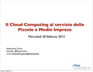 Il Cloud Computing al servizio delle
               Piccole e Medie Imprese
                                   Mercoledì 20 febbraio 2013


           Alessandro Greco
           Founder @Easycloud.it
           email. alessandro.greco@easycloud.it




giovedì 21 febbraio 13
 