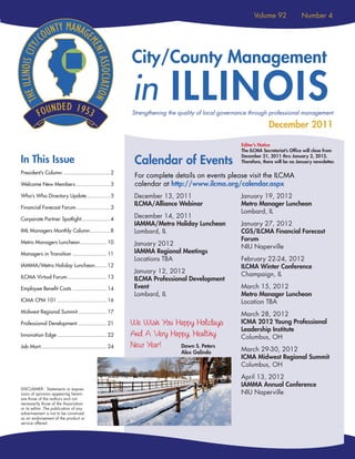 Volume 92               Number 4



                                   C
                               T Y/ O U N
                             CI
                                                          City/County Management
                                        TY
                                        TY
                                        TY
                                        TY
                         S
                 ILLINOI




                                           MANAGEME


                                                          in ILLINOIS
             THE




                                                E
                                                E
                                                E
                                      NT
                                      NT
                                      NT
                                      NT




                                                          Strengthening the quality of local governance through professional management

                                                                                                                December 2011

                                                                                                   Editor’s Notice
                                                                                                   The ILCMA Secretariat’s Office will close from

In This Issue                                              Calendar of Events
                                                                                                   December 21, 2011 thru January 2, 2012.
                                                                                                   Therefore, there will be no January newsletter.

President’s Column ............................... 2
                                                           For complete details on events please visit the ILCMA
Welcome New Members ....................... 3              calendar at http://www.ilcma.org/calendar.aspx
Who’s Who Directory Update ............... 3               December 13, 2011                       January 19, 2012
                                                           ILCMA/Alliance Webinar                  Metro Manager Luncheon
Financial Forecast Forum ...................... 3
                                                                                                   Lombard, IL
Corporate Partner Spotlight................... 4
                                                           December 14, 2011
                                                           IAMMA/Metro Holiday Luncheon            January 27, 2012
IML Managers Monthly Column ............. 8                Lombard, IL                             CGS/ILCMA Financial Forecast
Metro Managers Luncheon.................. 10
                                                                                                   Forum
                                                           January 2012                            NIU Naperville
Managers in Transition ....................... 11          IAMMA Regional Meetings
                                                           Locations TBA                           February 22-24, 2012
IAMMA/Metro Holiday Luncheon........ 12                                                            ILCMA Winter Conference
                                                           January 12, 2012                        Champaign, IL
ILCMA Virtual Forum .......................... 13          ILCMA Professional Development
Employee Benefit Costs ....................... 14          Event                                   March 15, 2012
                                                           Lombard, IL                             Metro Manager Luncheon
ICMA CPM 101 ................................. 16                                                  Location TBA
Midwest Regional Summit ................... 17
                                                                                                   March 28, 2012
Professional Development ................... 21           We Wish You Happy Holidays               ICMA 2012 Young Professional
                                                                                                   Leadership Institute
Innovation Edge ................................. 22      And A Very Happy, Healthy                Columbus, OH
Job Mart............................................ 24   New Year!     Dawn S. Peters
                                                                                                   March 29-30, 2012
                                                                            Alex Galindo
                                                                                                   ICMA Midwest Regional Summit
                                                                                                   Columbus, OH
                                                                                                   April 13, 2012
                                                                                                   IAMMA Annual Conference
DISCLAIMER: Statements or expres-
sions of opinions appearing herein                                                                 NIU Naperville
are those of the authors and not
necessarily those of the Association
or its editor. The publication of any
advertisement is not to be construed
as an endorsement of the product or
service offered.
 