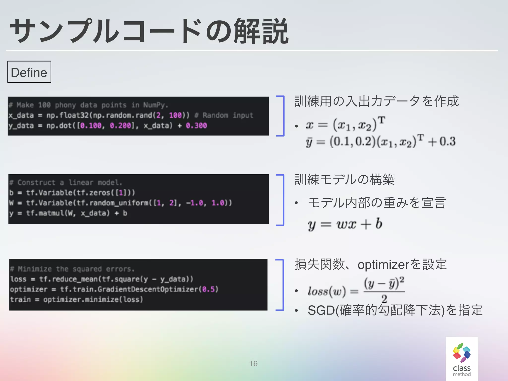 サンプルコードの解説
16
訓練用の入出力データを作成
•
訓練モデルの構築
• モデル内部の重みを宣言
損失関数、optimizerを設定
•
• SGD(確率的勾配降下法)を指定
Define
 