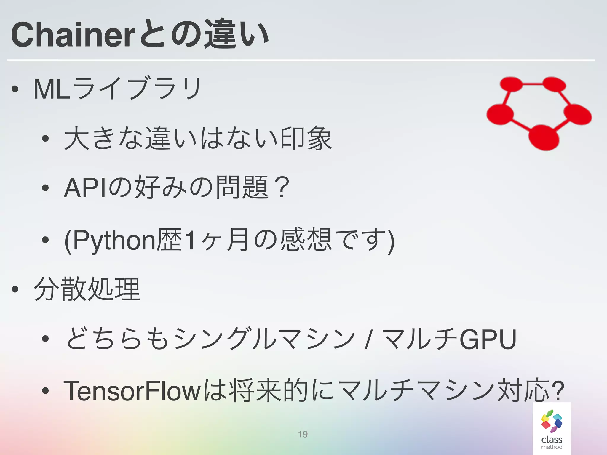 Chainerとの違い
• MLライブラリ
• 大きな違いはない印象
• APIの好みの問題？
• (Python歴1ヶ月の感想です)
• 分散処理
• どちらもシングルマシン / マルチGPU
• TensorFlowは将来的にマルチマシン対応?
19
 