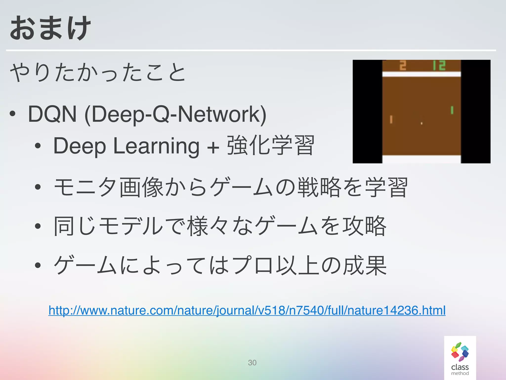 おまけ
やりたかったこと
• DQN (Deep-Q-Network)
• Deep Learning + 強化学習
• モニタ画像からゲームの戦略を学習
• 同じモデルで様々なゲームを攻略
• ゲームによってはプロ以上の成果
30
http://www.nature.com/nature/journal/v518/n7540/full/nature14236.html
 