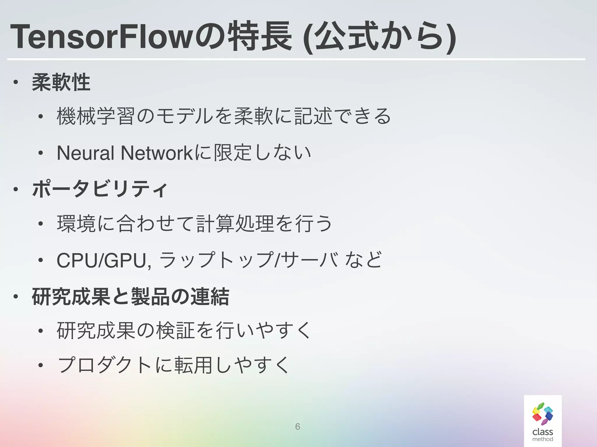 TensorFlowの特長 (公式から)
• 柔軟性
• 機械学習のモデルを柔軟に記述できる
• Neural Networkに限定しない
• ポータビリティ
• 環境に合わせて計算処理を行う
• CPU/GPU, ラップトップ/サーバ など
• 研究成果と製品の連結
• 研究成果の検証を行いやすく
• プロダクトに転用しやすく
6
 